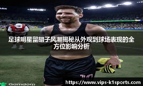 足球明星留胡子风潮揭秘从外观到球场表现的全方位影响分析